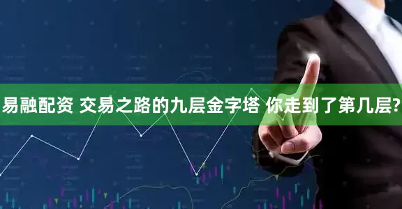 易融配资 交易之路的九层金字塔 你走到了第几层?