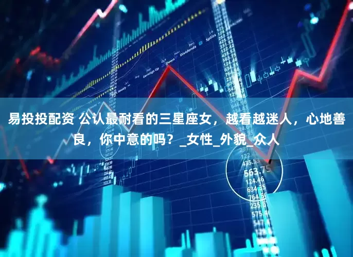 易投投配资 公认最耐看的三星座女，越看越迷人，心地善良，你中意的吗？_女性_外貌_众人
