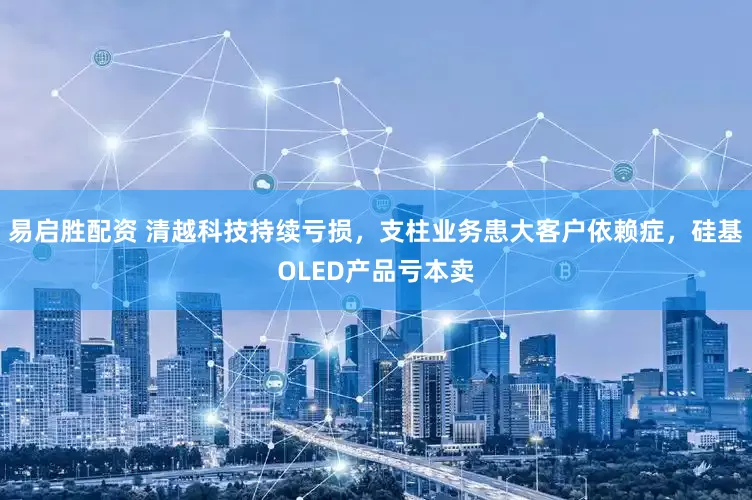 易启胜配资 清越科技持续亏损，支柱业务患大客户依赖症，硅基OLED产品亏本卖
