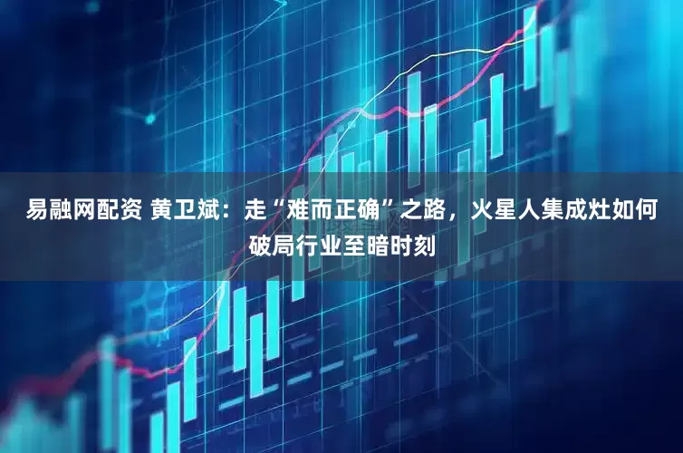 易融网配资 黄卫斌：走“难而正确”之路，火星人集成灶如何破局行业至暗时刻
