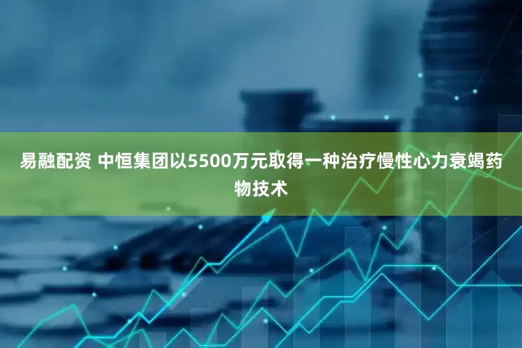 易融配资 中恒集团以5500万元取得一种治疗慢性心力衰竭药物技术