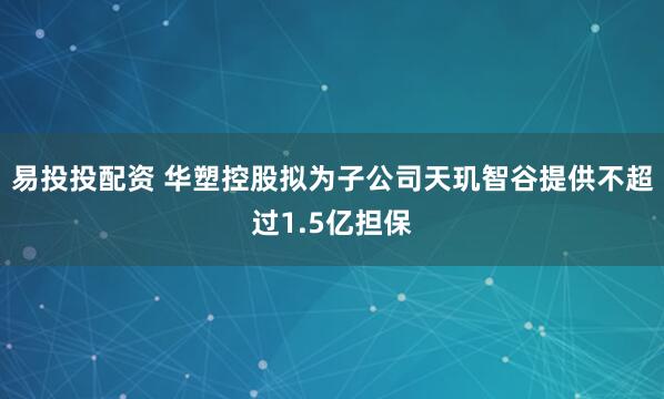 易投投配资 华塑控股拟为子公司天玑智谷提供不超过1.5亿担保