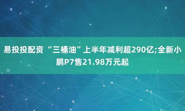 易投投配资 “三桶油”上半年减利超290亿;全新小鹏P7售21.98万元起